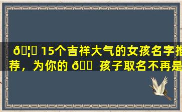 🦟 15个吉祥大气的女孩名字推荐，为你的 🐠 孩子取名不再是难题！